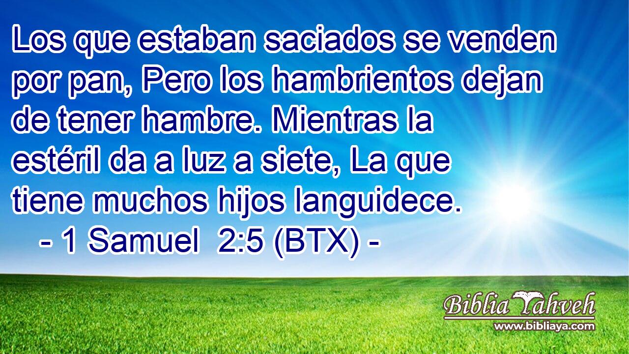 Los que estaban saciados se venden por pan, Pero los hambrientos dejan de tener hambre. Mientras la estéril da a luz a siete, La que tiene muchos hijos languidece.