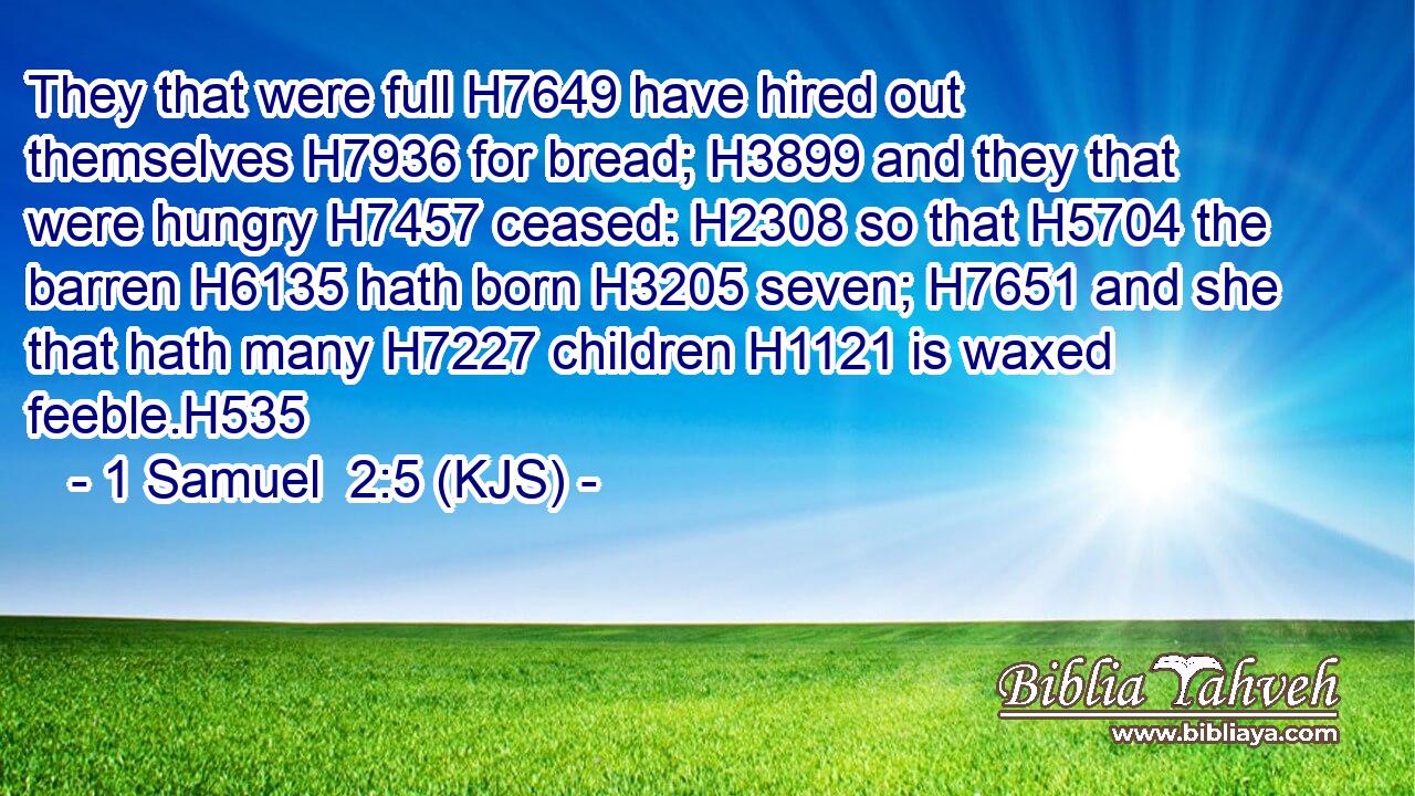 They that were full H7649 have hired out themselves H7936 for bread; H3899 and they that were hungry H7457 ceased: H2308 so that H5704 the barren H6135 hath born H3205 seven; H7651 and she that hath many H7227 children H1121 is waxed feeble.H535