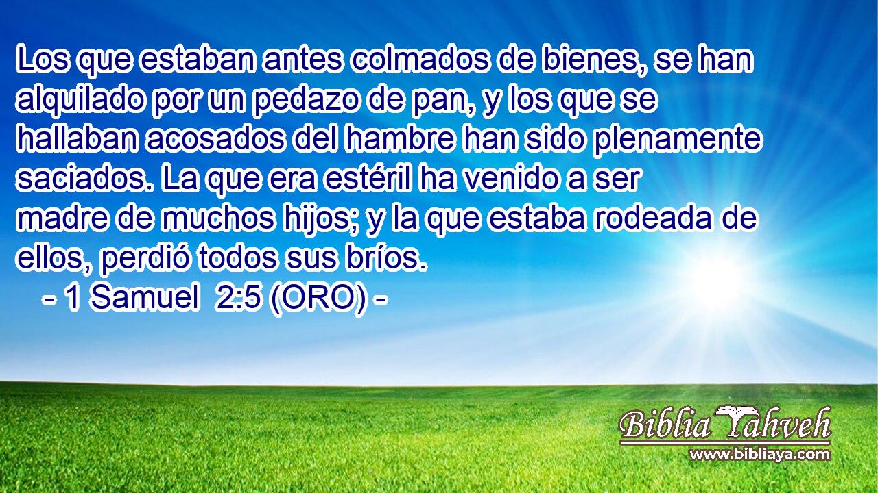  Los que estaban antes colmados de bienes, se han alquilado por un pedazo de pan, y los que se hallaban acosados del hambre han sido plenamente saciados. La que era estéril ha venido a ser madre de muchos hijos; y la que estaba rodeada de ellos, perdió todos sus bríos. 