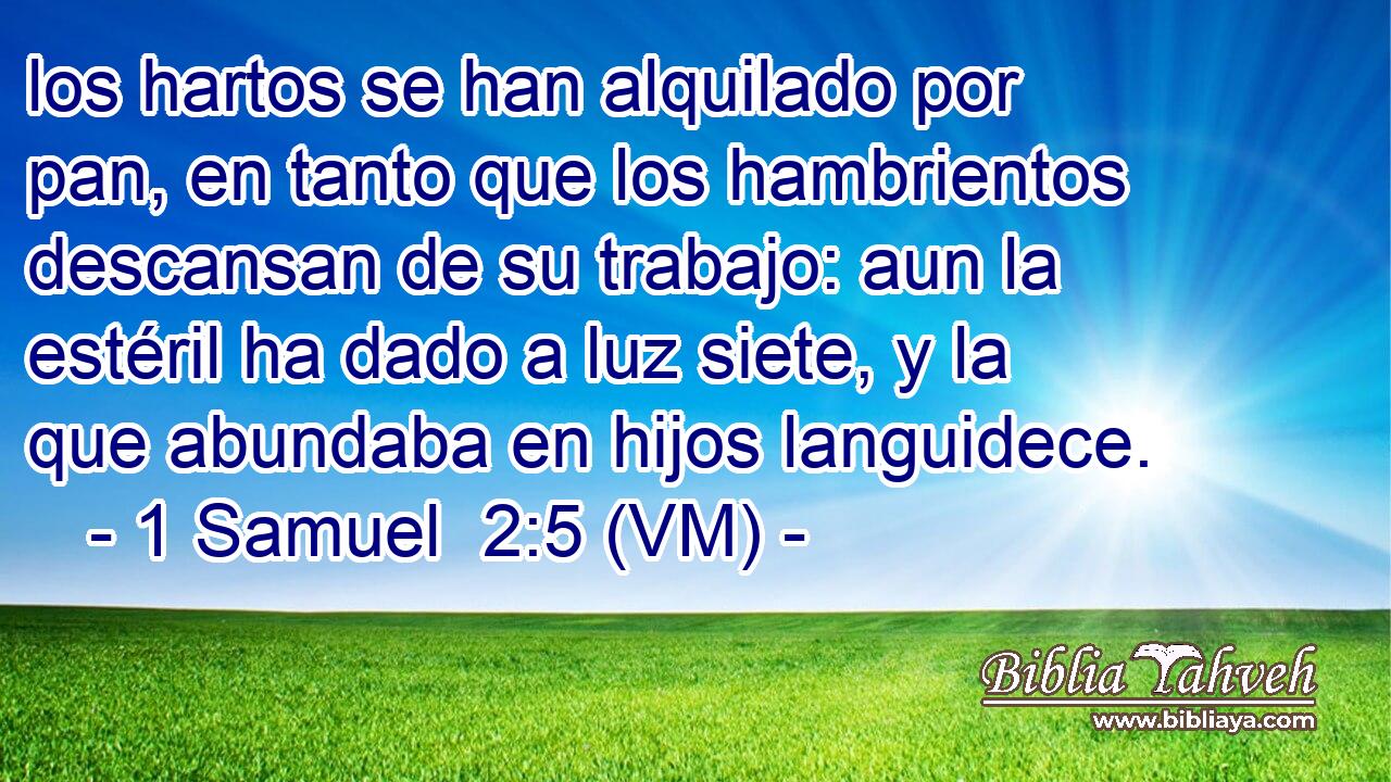  los hartos se han alquilado por pan, en tanto que los hambrientos descansan de su trabajo: aun la estéril ha dado a luz siete, y la que abundaba en hijos languidece. 