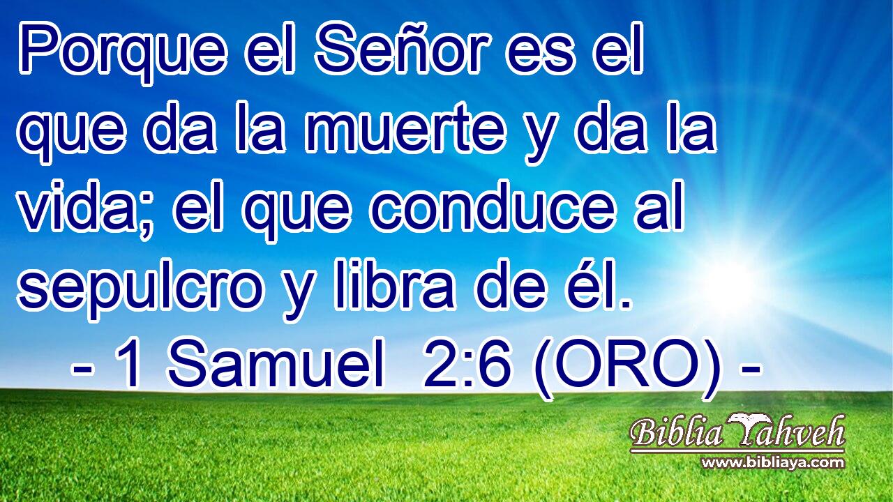  Porque el Señor es el que da la muerte y da la vida; el que conduce al sepulcro y libra de él. 