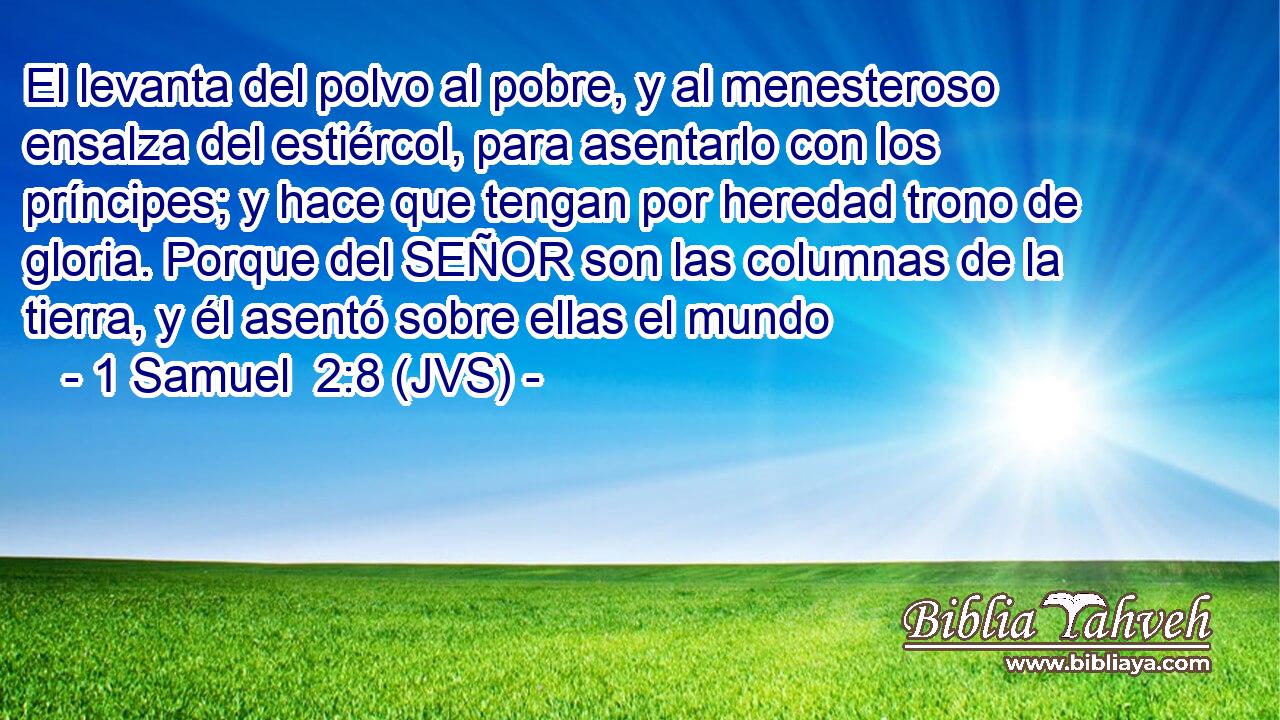 El levanta del polvo al pobre, y al menesteroso ensalza del estiércol, para asentarlo con los príncipes; y hace que tengan por heredad trono de gloria. Porque del SEÑOR son las columnas de la tierra, y él asentó sobre ellas el mundo