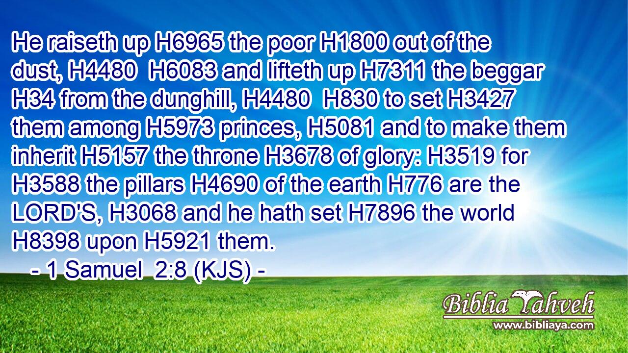 He raiseth up H6965 the poor H1800 out of the dust, H4480  H6083 and lifteth up H7311 the beggar H34 from the dunghill, H4480  H830 to set H3427 them among H5973 princes, H5081 and to make them inherit H5157 the throne H3678 of glory: H3519 for H3588 the pillars H4690 of the earth H776 are the LORD'S, H3068 and he hath set H7896 the world H8398 upon H5921 them.
