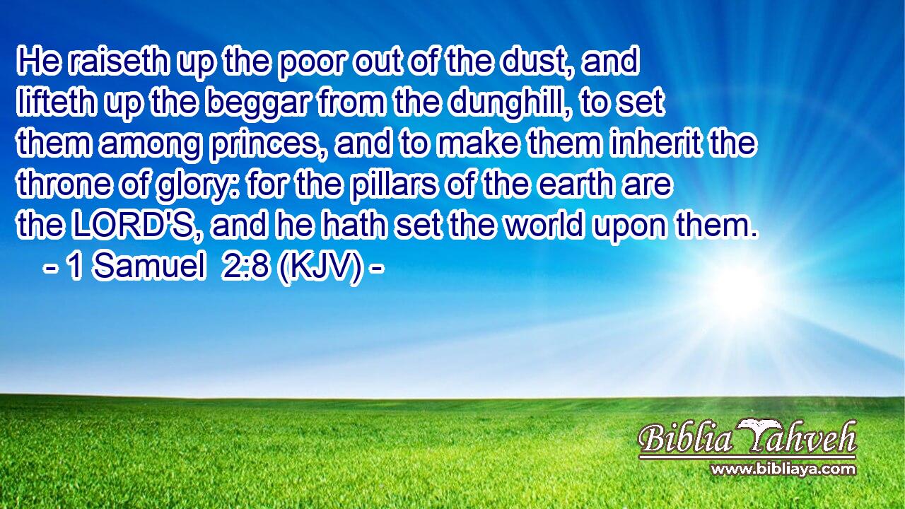 He raiseth up the poor out of the dust, and lifteth up the beggar from the dunghill, to set them among princes, and to make them inherit the throne of glory: for the pillars of the earth are the LORD'S, and he hath set the world upon them.