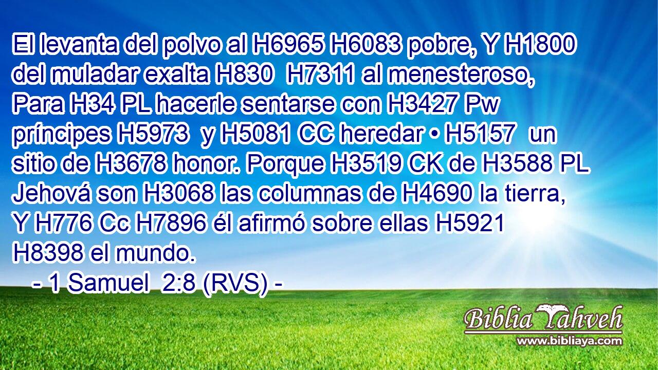 El levanta del polvo al H6965 H6083 pobre, Y H1800 del muladar exalta H830  H7311 al menesteroso, Para H34 PL hacerle sentarse con H3427 Pw príncipes H5973  y H5081 CC heredar • H5157  un sitio de H3678 honor. Porque H3519 CK de H3588 PL Jehová son H3068 las columnas de H4690 la tierra, Y H776 Cc H7896 él afirmó sobre ellas H5921  H8398 el mundo. 