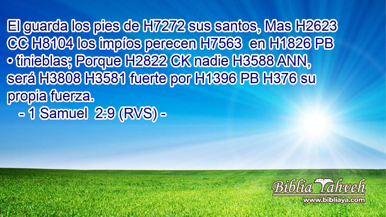 El guarda los pies de H7272 sus santos, Mas H2623 CC H8104 los impíos perecen H7563  en H1826 PB • tinieblas; Porque H2822 CK nadie H3588 ANN,  será H3808 H3581 fuerte por H1396 PB H376 su propia fuerza. 