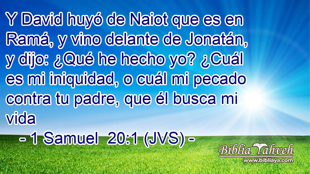 Y David huyó de Naiot que es en Ramá, y vino delante de Jonatán, y dijo: ¿Qué he hecho yo? ¿Cuál es mi iniquidad, o cuál mi pecado contra tu padre, que él busca mi vida