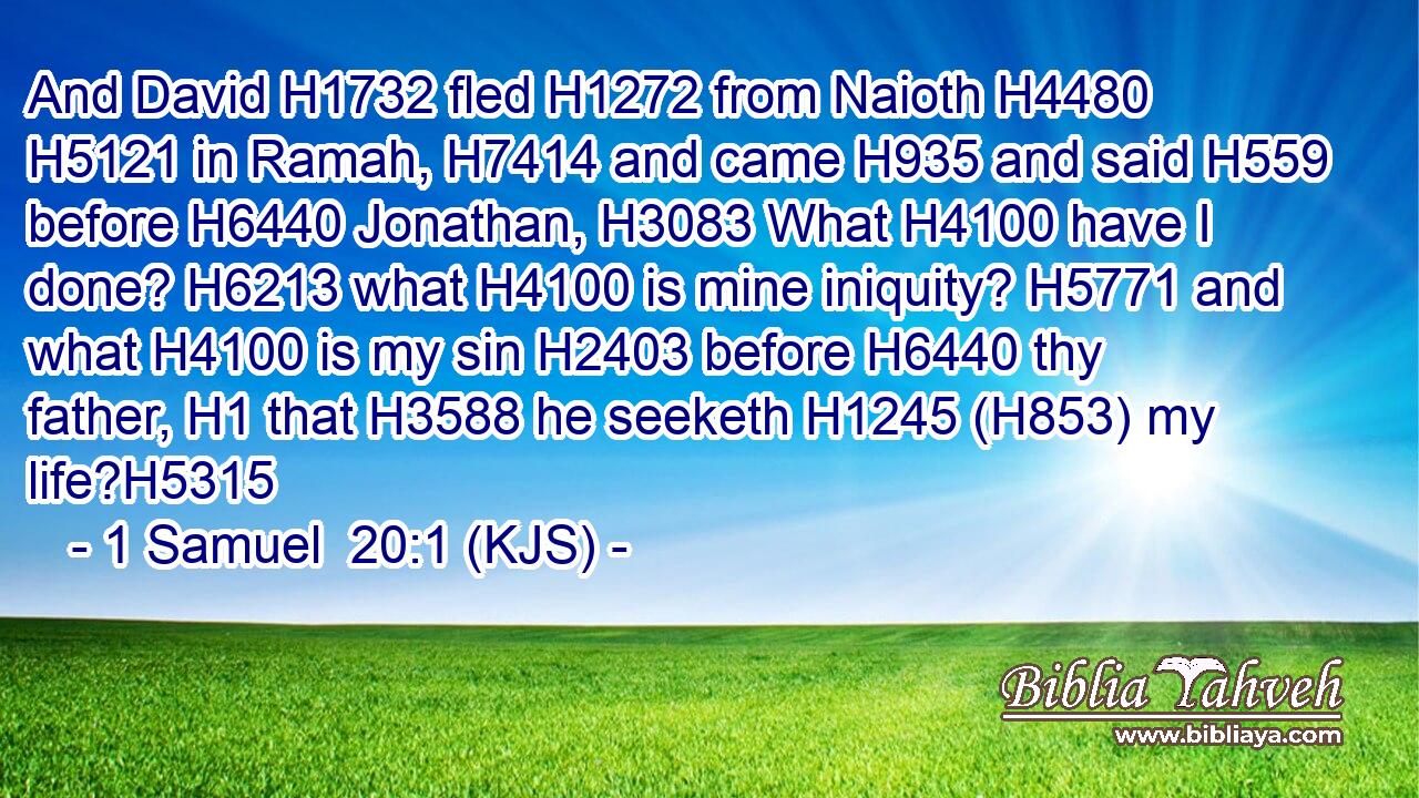 And David H1732 fled H1272 from Naioth H4480  H5121 in Ramah, H7414 and came H935 and said H559 before H6440 Jonathan, H3083 What H4100 have I done? H6213 what H4100 is mine iniquity? H5771 and what H4100 is my sin H2403 before H6440 thy father, H1 that H3588 he seeketh H1245 (H853) my life?H5315