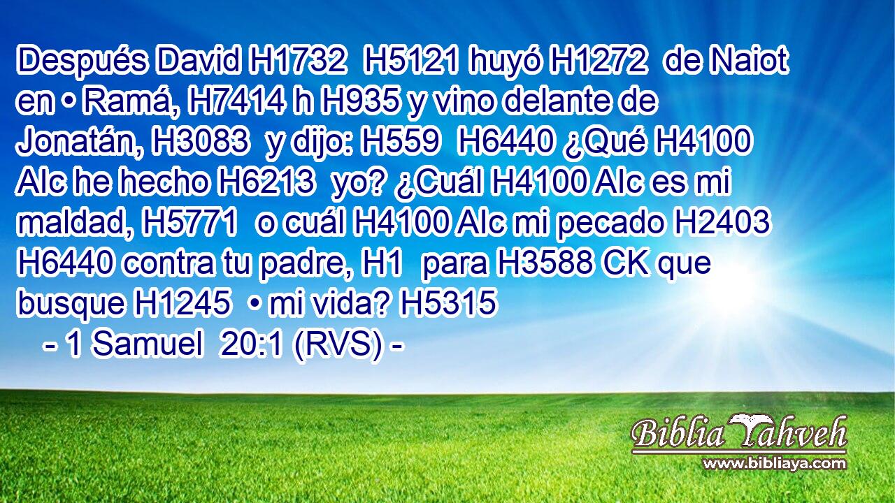Después David H1732  H5121 huyó H1272  de Naiot en • Ramá, H7414 h H935 y vino delante de Jonatán, H3083  y dijo: H559  H6440 ¿Qué H4100 AIc he hecho H6213  yo? ¿Cuál H4100 AIc es mi maldad, H5771  o cuál H4100 AIc mi pecado H2403  H6440 contra tu padre, H1  para H3588 CK que busque H1245  • mi vida? H5315  