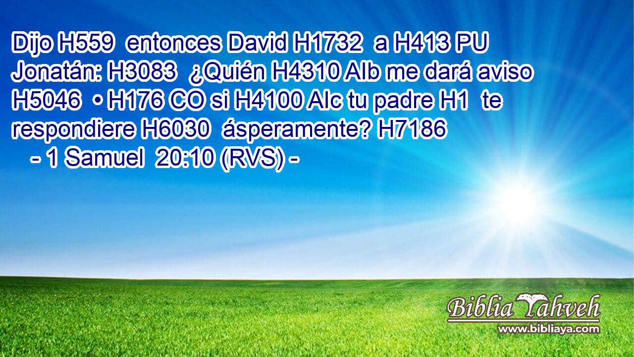 Dijo H559  entonces David H1732  a H413 PU Jonatán: H3083  ¿Quién H4310 AIb me dará aviso H5046  • H176 CO si H4100 AIc tu padre H1  te respondiere H6030  ásperamente? H7186  