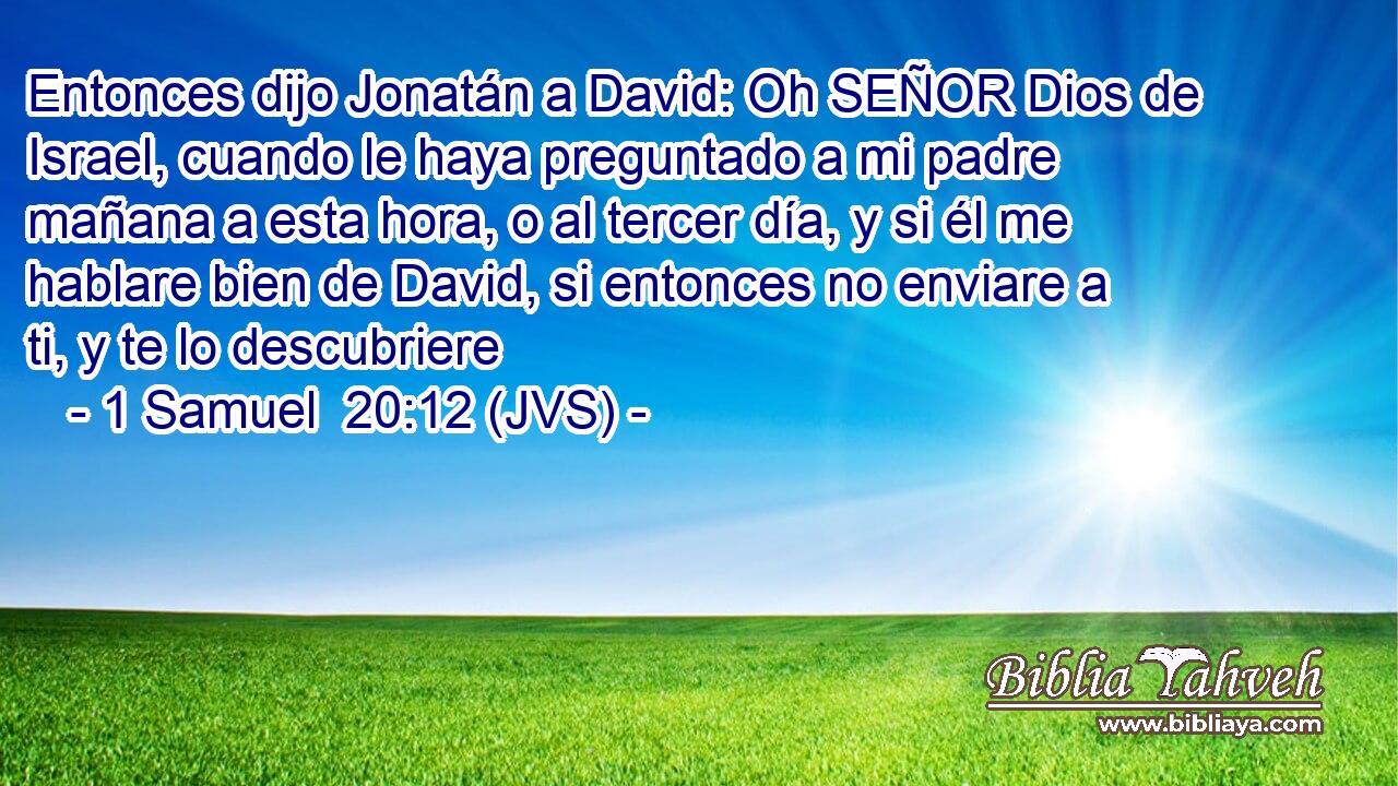 Entonces dijo Jonatán a David: Oh SEÑOR Dios de Israel, cuando le haya preguntado a mi padre mañana a esta hora, o al tercer día, y si él me hablare bien de David, si entonces no enviare a ti, y te lo descubriere