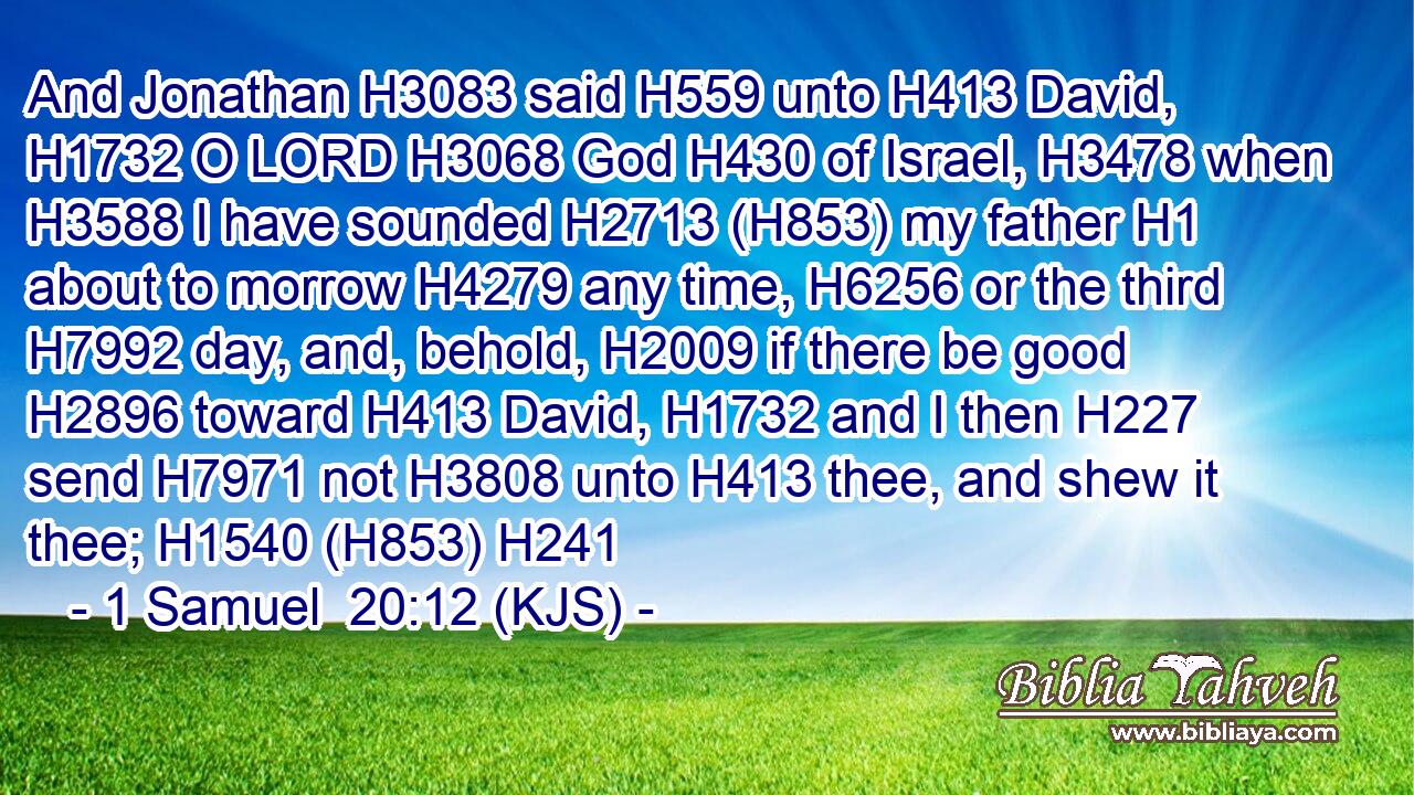 And Jonathan H3083 said H559 unto H413 David, H1732 O LORD H3068 God H430 of Israel, H3478 when H3588 I have sounded H2713 (H853) my father H1 about to morrow H4279 any time, H6256 or the third H7992 day, and, behold, H2009 if there be good H2896 toward H413 David, H1732 and I then H227 send H7971 not H3808 unto H413 thee, and shew it thee; H1540 (H853) H241