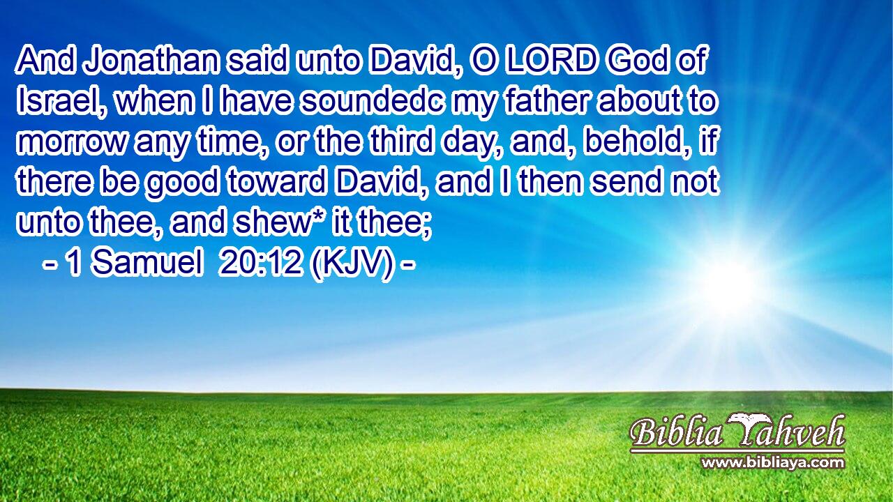 And Jonathan said unto David, O LORD God of Israel, when I have soundedc my father about to morrow any time, or the third day, and, behold, if there be good toward David, and I then send not unto thee, and shew* it thee;