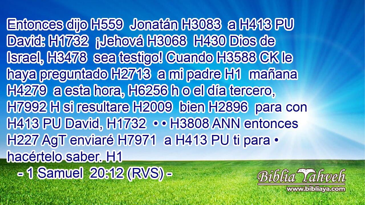 Entonces dijo H559  Jonatán H3083  a H413 PU David: H1732  ¡Jehová H3068  H430 Dios de Israel, H3478  sea testigo! Cuando H3588 CK le haya preguntado H2713  a mi padre H1  mañana H4279  a esta hora, H6256 h o el día tercero, H7992 H si resultare H2009  bien H2896  para con H413 PU David, H1732  • • H3808 ANN entonces H227 AgT enviaré H7971  a H413 PU ti para • hacértelo saber. H1