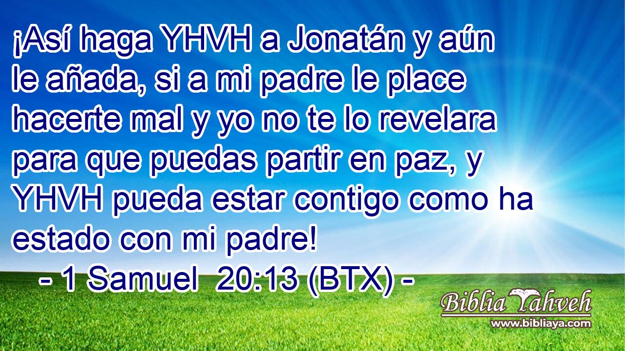 ¡Así haga YHVH a Jonatán y aún le añada, si a mi padre le place hacerte mal y yo no te lo revelara para que puedas partir en paz, y YHVH pueda estar contigo como ha estado con mi padre!