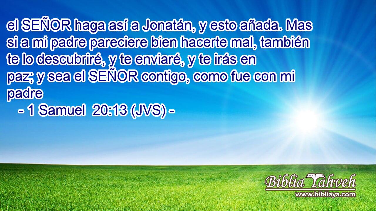 el SEÑOR haga así a Jonatán, y esto añada. Mas si a mi padre pareciere bien hacerte mal, también te lo descubriré, y te enviaré, y te irás en paz; y sea el SEÑOR contigo, como fue con mi padre