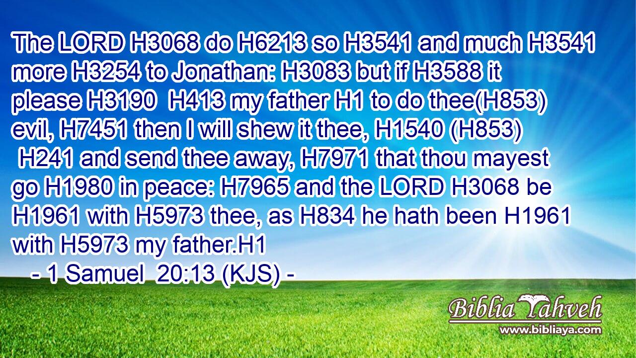 The LORD H3068 do H6213 so H3541 and much H3541 more H3254 to Jonathan: H3083 but if H3588 it please H3190  H413 my father H1 to do thee(H853) evil, H7451 then I will shew it thee, H1540 (H853)  H241 and send thee away, H7971 that thou mayest go H1980 in peace: H7965 and the LORD H3068 be H1961 with H5973 thee, as H834 he hath been H1961 with H5973 my father.H1