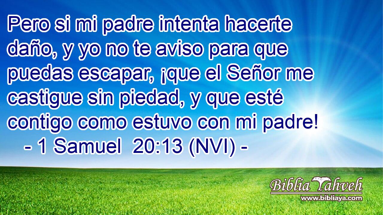  Pero si mi padre intenta hacerte daño, y yo no te aviso para que puedas escapar, ¡que el Señor me castigue sin piedad, y que esté contigo como estuvo con mi padre! 