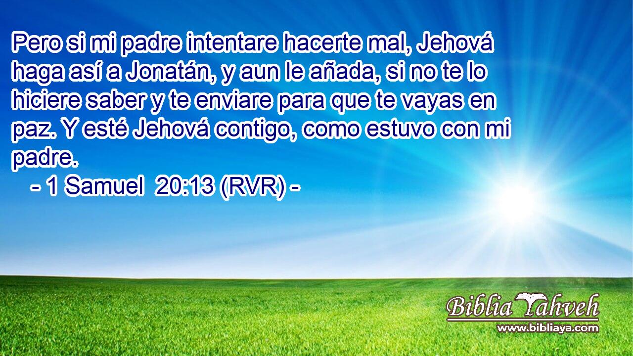 Pero si mi padre intentare hacerte mal, Jehová haga así a Jonatán, y aun le añada, si no te lo hiciere saber y te enviare para que te vayas en paz. Y esté Jehová contigo, como estuvo con mi padre.