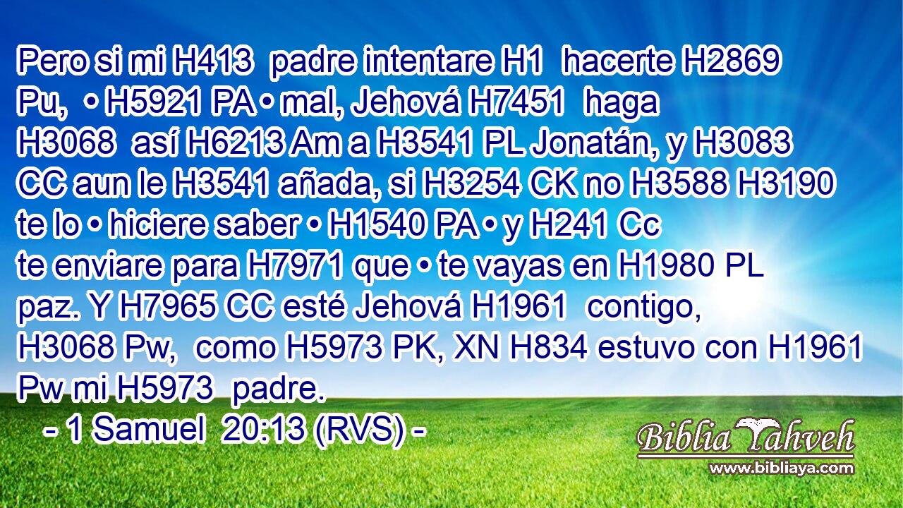 Pero si mi H413  padre intentare H1  hacerte H2869 Pu,  • H5921 PA • mal, Jehová H7451  haga H3068  así H6213 Am a H3541 PL Jonatán, y H3083 CC aun le H3541 añada, si H3254 CK no H3588 H3190 te lo • hiciere saber • H1540 PA • y H241 Cc te enviare para H7971 que • te vayas en H1980 PL paz. Y H7965 CC esté Jehová H1961  contigo, H3068 Pw,  como H5973 PK, XN H834 estuvo con H1961 Pw mi H5973  padre. 