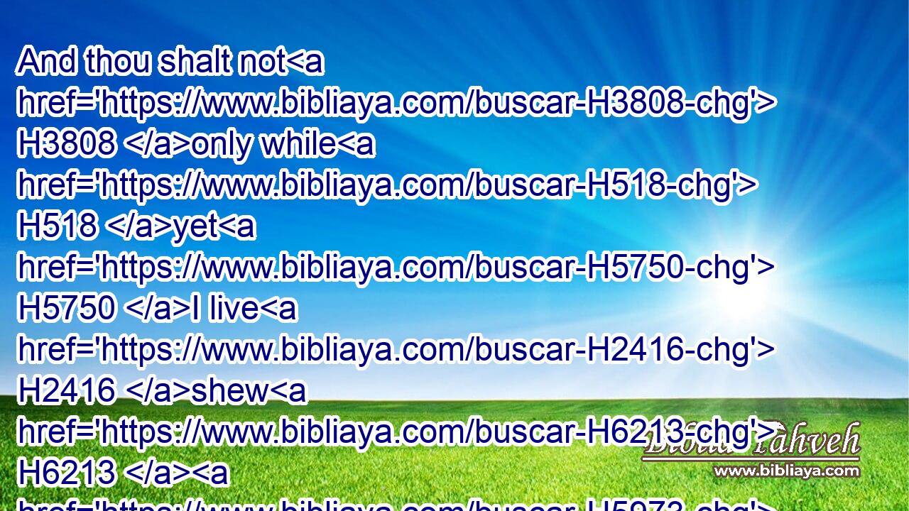 And thou shalt not H3808 only while H518 yet H5750 I live H2416 shew H6213  H5973 me the kindness H2617 of the LORD, H3068 that I die H4191 not:H3808