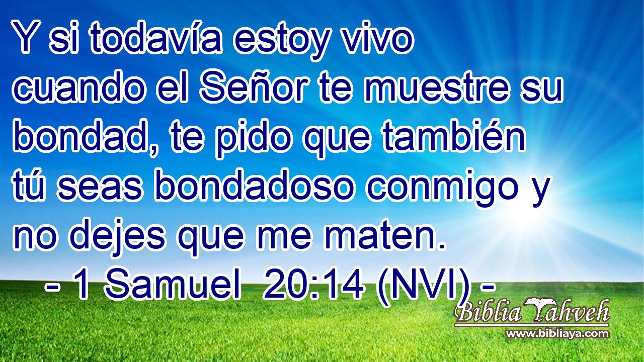  Y si todavía estoy vivo cuando el Señor te muestre su bondad, te pido que también tú seas bondadoso conmigo y no dejes que me maten. 