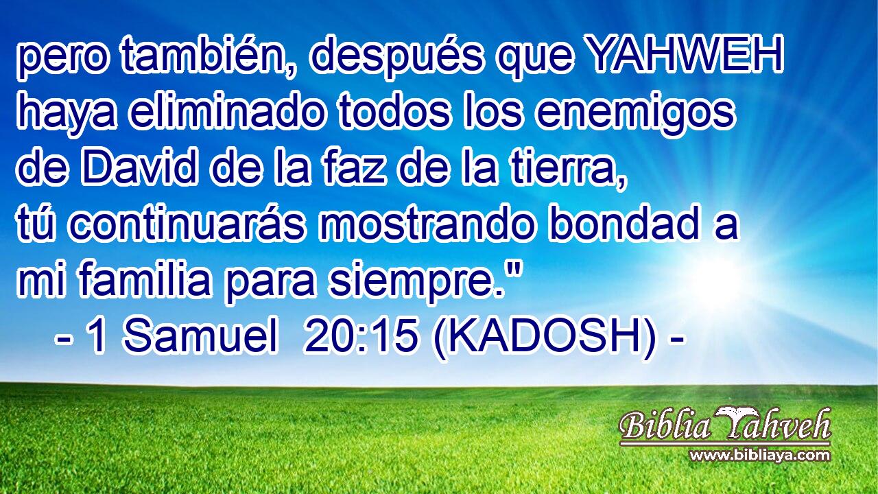  pero también, después que YAHWEH haya eliminado todos los enemigos de David de la faz de la tierra, tú continuarás mostrando bondad a mi familia para siempre.