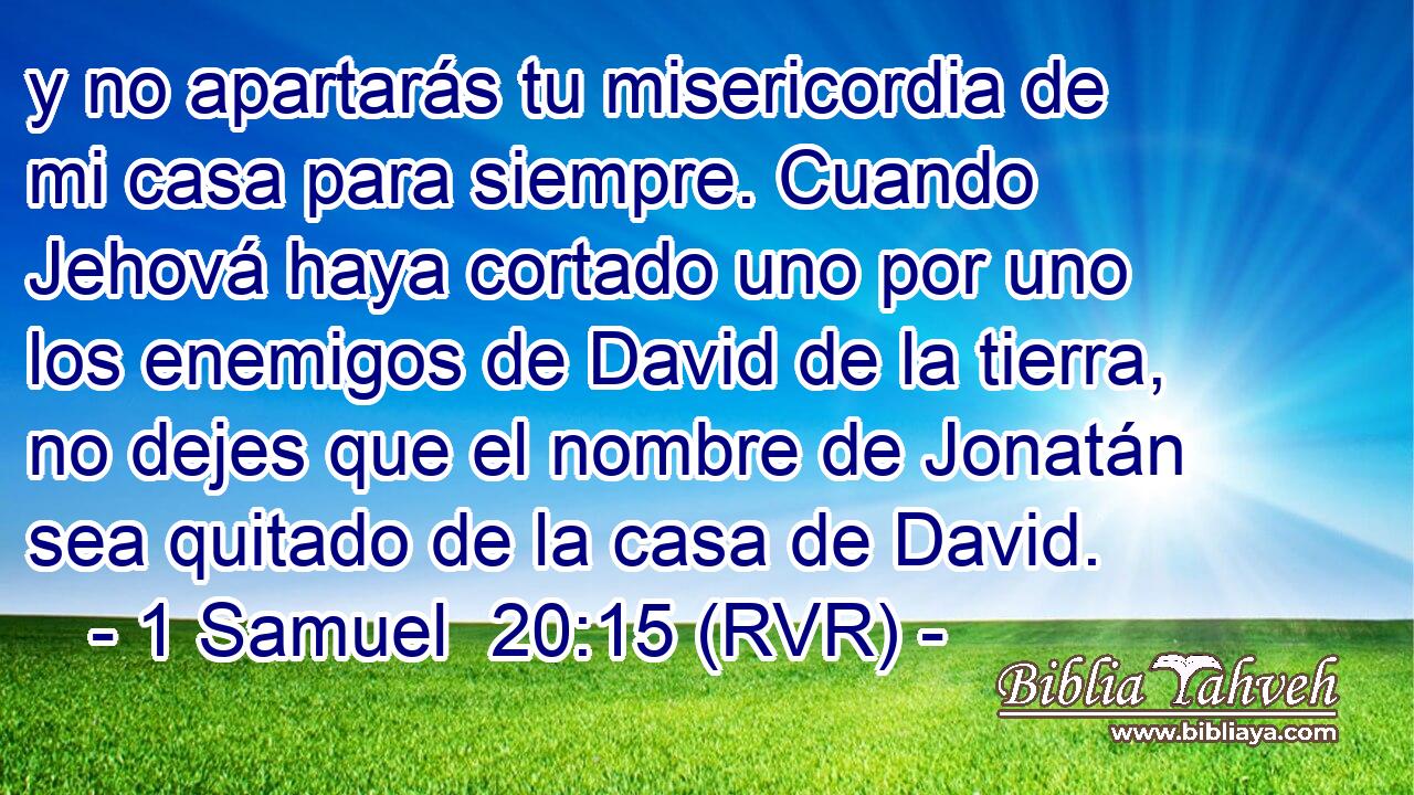 y no apartarás tu misericordia de mi casa para siempre. Cuando Jehová haya cortado uno por uno los enemigos de David de la tierra, no dejes que el nombre de Jonatán sea quitado de la casa de David.