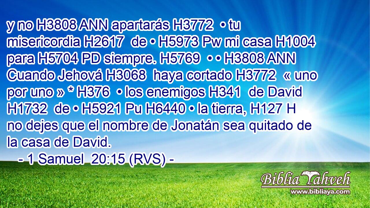 y no H3808 ANN apartarás H3772  • tu misericordia H2617  de • H5973 Pw mi casa H1004  para H5704 PD siempre. H5769  • • H3808 ANN Cuando Jehová H3068  haya cortado H3772  « uno por uno » * H376  • los enemigos H341  de David H1732  de • H5921 Pu H6440 • la tierra, H127 H no dejes que el nombre de Jonatán sea quitado de la casa de David. 