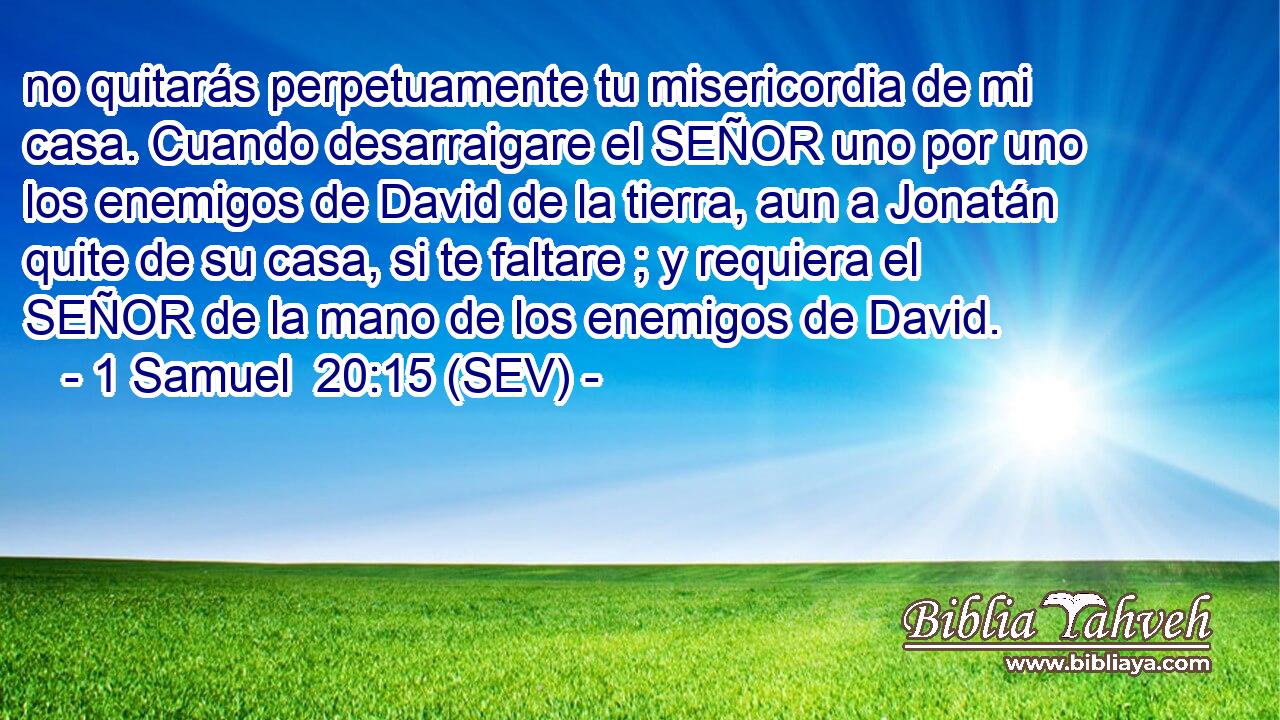 no quitarás perpetuamente tu misericordia de mi casa. Cuando desarraigare el SEÑOR uno por uno los enemigos de David de la tierra, aun a Jonatán quite de su casa, si te faltare ; y requiera el SEÑOR de la mano de los enemigos de David.