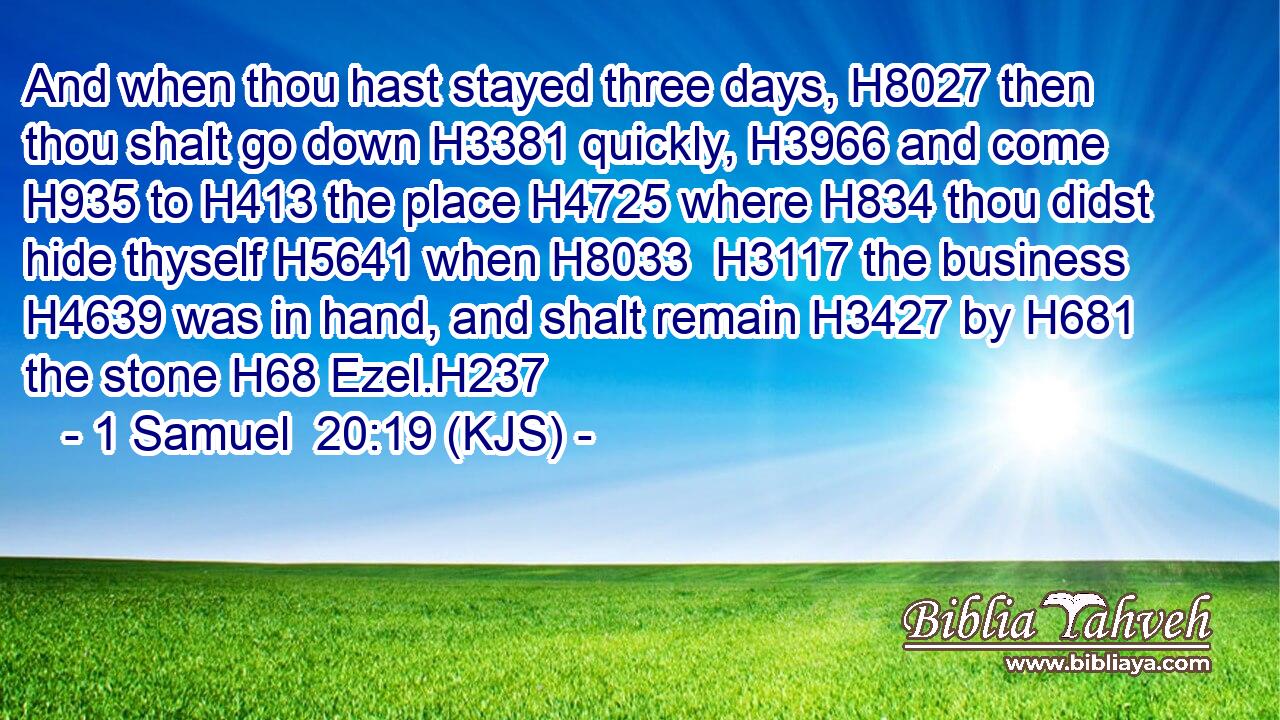 And when thou hast stayed three days, H8027 then thou shalt go down H3381 quickly, H3966 and come H935 to H413 the place H4725 where H834 thou didst hide thyself H5641 when H8033  H3117 the business H4639 was in hand, and shalt remain H3427 by H681 the stone H68 Ezel.H237