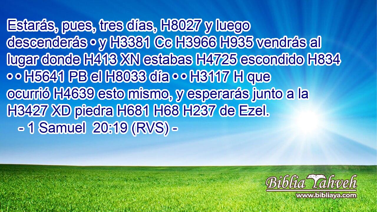 Estarás, pues, tres días, H8027 y luego descenderás • y H3381 Cc H3966 H935 vendrás al lugar donde H413 XN estabas H4725 escondido H834  • • H5641 PB el H8033 día • • H3117 H que ocurrió H4639 esto mismo, y esperarás junto a la H3427 XD piedra H681 H68 H237 de Ezel. 