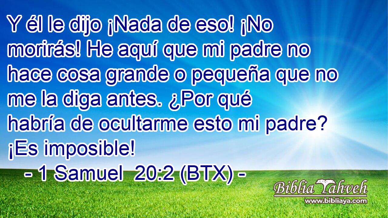 Y él le dijo ¡Nada de eso! ¡No morirás! He aquí que mi padre no hace cosa grande o pequeña que no me la diga antes. ¿Por qué habría de ocultarme esto mi padre? ¡Es imposible!