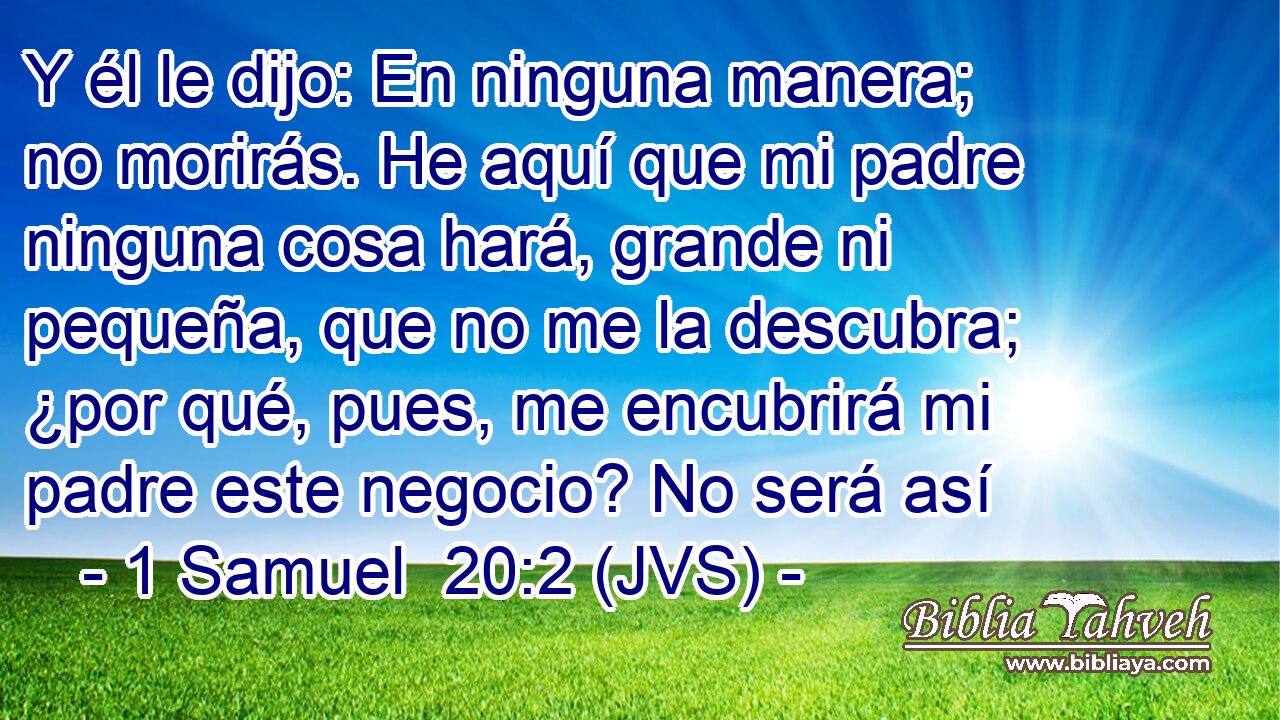 Y él le dijo: En ninguna manera; no morirás. He aquí que mi padre ninguna cosa hará, grande ni pequeña, que no me la descubra; ¿por qué, pues, me encubrirá mi padre este negocio? No será así
