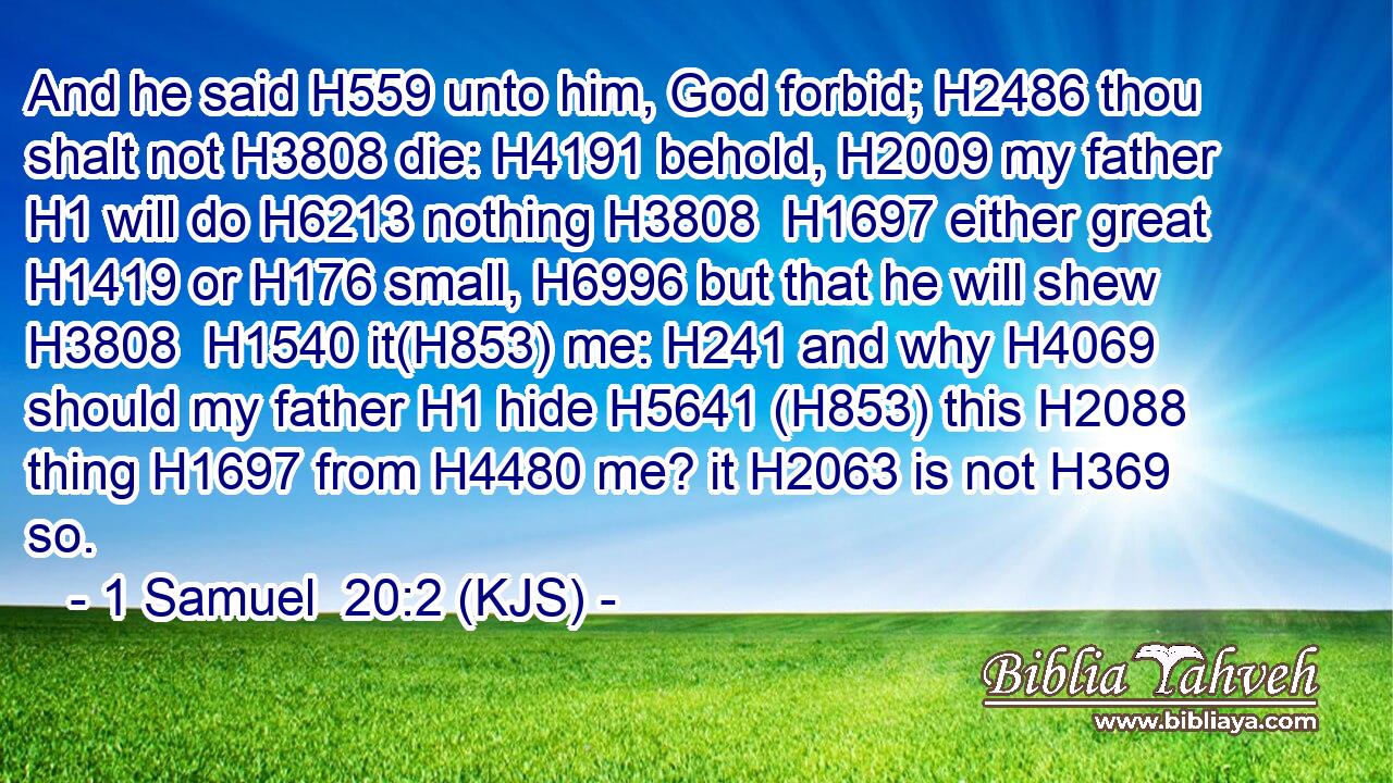 And he said H559 unto him, God forbid; H2486 thou shalt not H3808 die: H4191 behold, H2009 my father H1 will do H6213 nothing H3808  H1697 either great H1419 or H176 small, H6996 but that he will shew H3808  H1540 it(H853) me: H241 and why H4069 should my father H1 hide H5641 (H853) this H2088 thing H1697 from H4480 me? it H2063 is not H369 so.
