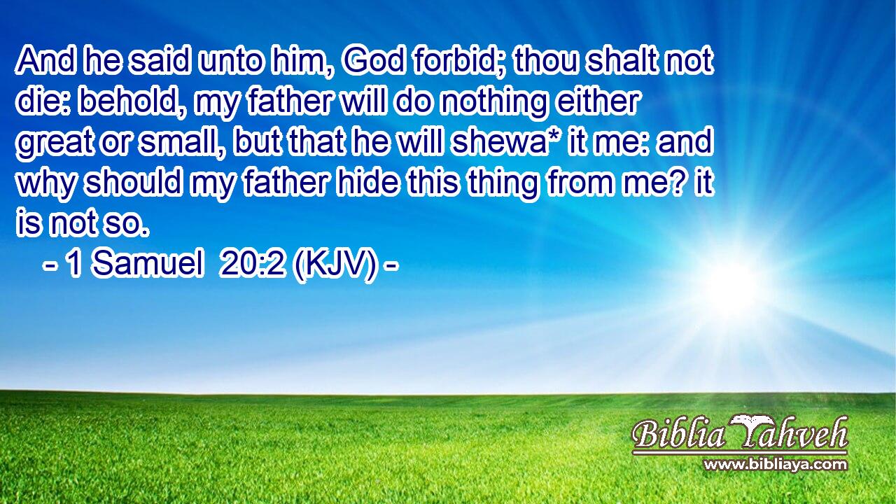 And he said unto him, God forbid; thou shalt not die: behold, my father will do nothing either great or small, but that he will shewa* it me: and why should my father hide this thing from me? it is not so.