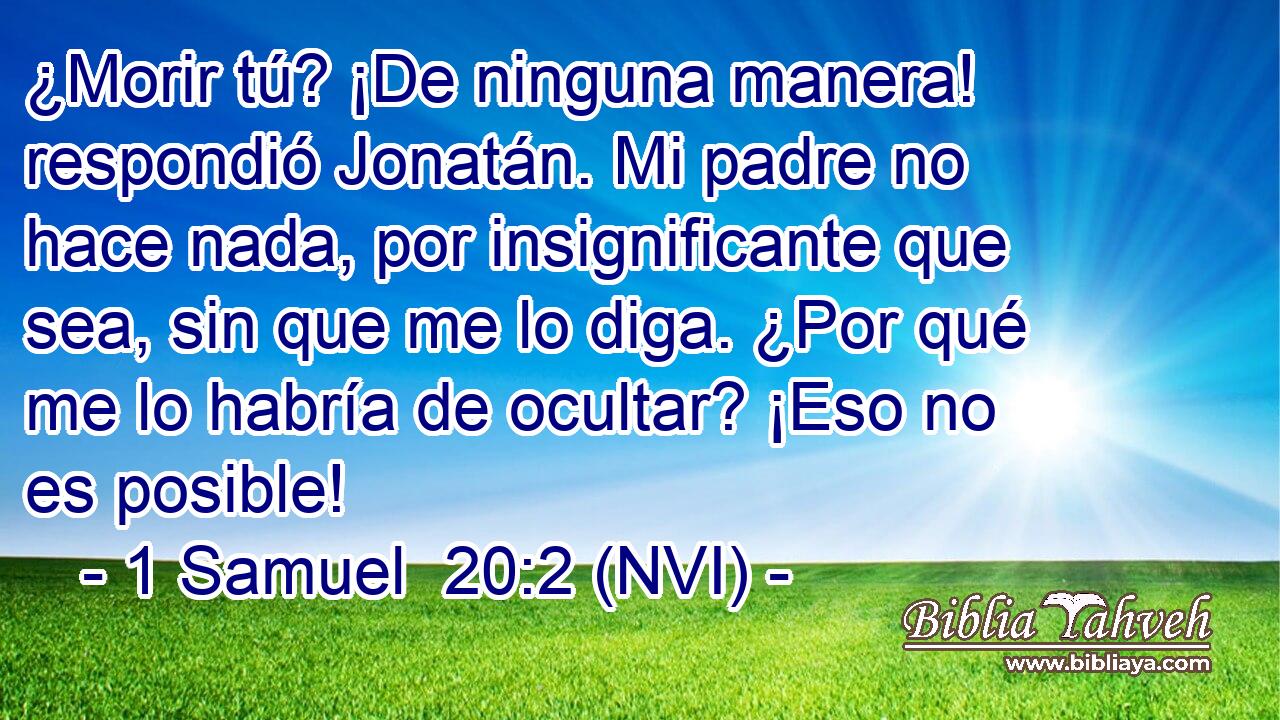  ¿Morir tú? ¡De ninguna manera! respondió Jonatán. Mi padre no hace nada, por insignificante que sea, sin que me lo diga. ¿Por qué me lo habría de ocultar? ¡Eso no es posible! 