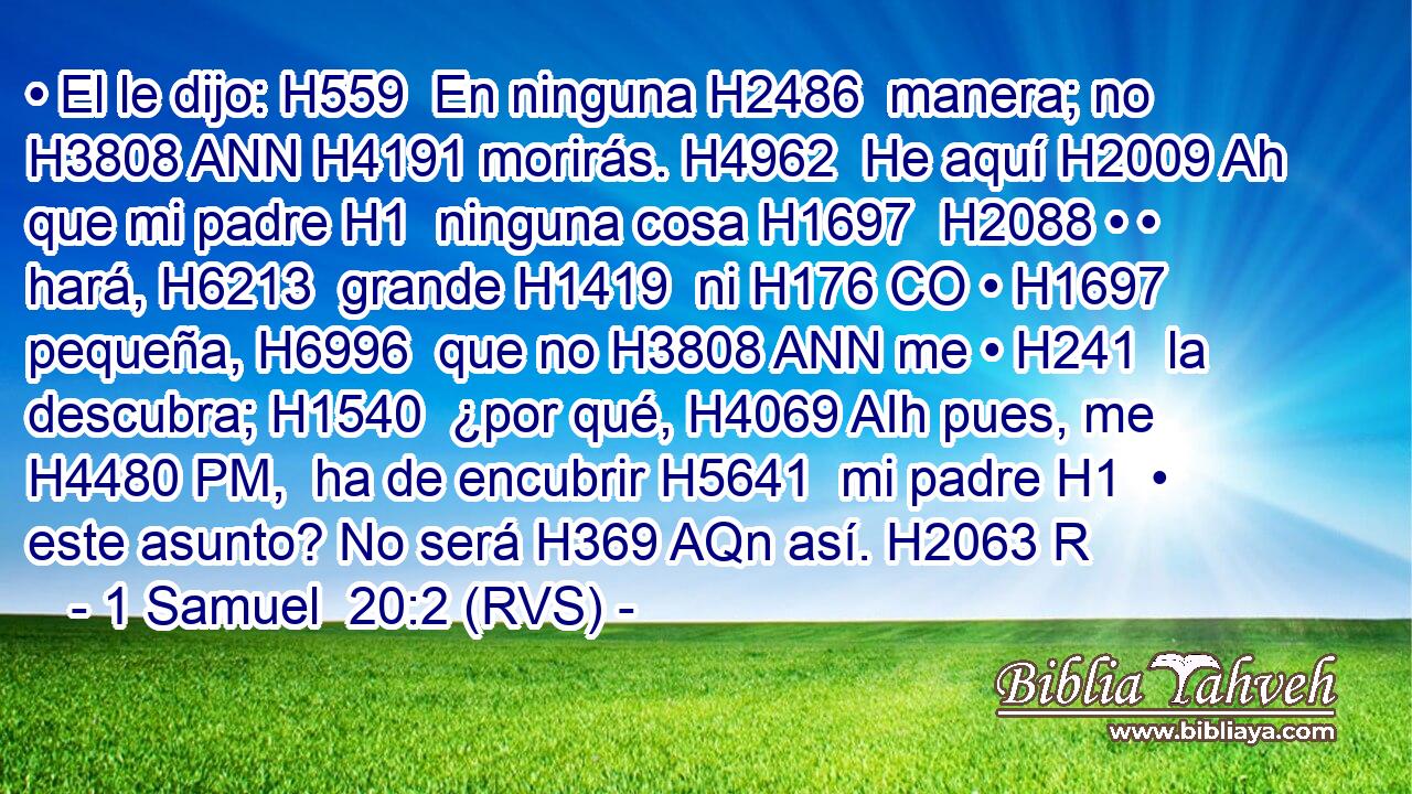 • El le dijo: H559  En ninguna H2486  manera; no H3808 ANN H4191 morirás. H4962  He aquí H2009 Ah que mi padre H1  ninguna cosa H1697  H2088 • • hará, H6213  grande H1419  ni H176 CO • H1697  pequeña, H6996  que no H3808 ANN me • H241  la descubra; H1540  ¿por qué, H4069 AIh pues, me H4480 PM,  ha de encubrir H5641  mi padre H1  • este asunto? No será H369 AQn así. H2063 R