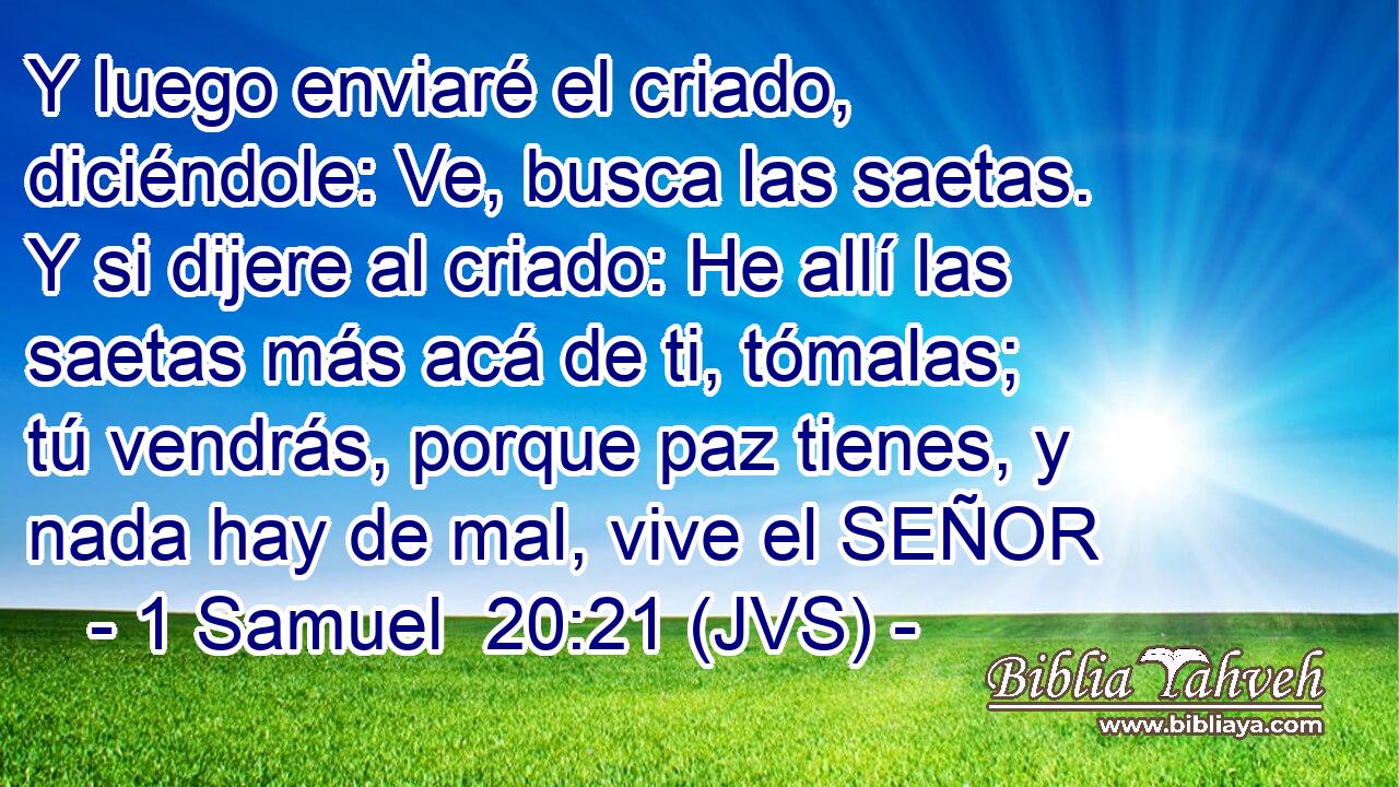 Y luego enviaré el criado, diciéndole: Ve, busca las saetas. Y si dijere al criado: He allí las saetas más acá de ti, tómalas; tú vendrás, porque paz tienes, y nada hay de mal, vive el SEÑOR