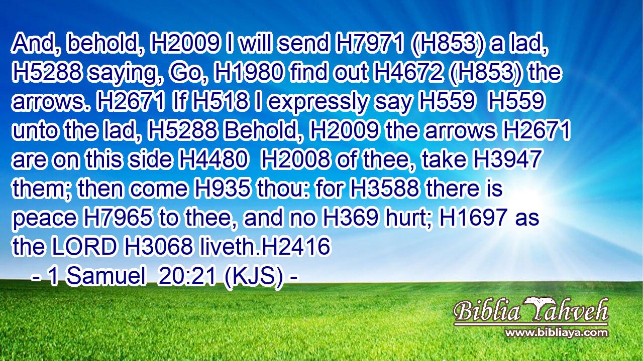 And, behold, H2009 I will send H7971 (H853) a lad, H5288 saying, Go, H1980 find out H4672 (H853) the arrows. H2671 If H518 I expressly say H559  H559 unto the lad, H5288 Behold, H2009 the arrows H2671 are on this side H4480  H2008 of thee, take H3947 them; then come H935 thou: for H3588 there is peace H7965 to thee, and no H369 hurt; H1697 as the LORD H3068 liveth.H2416