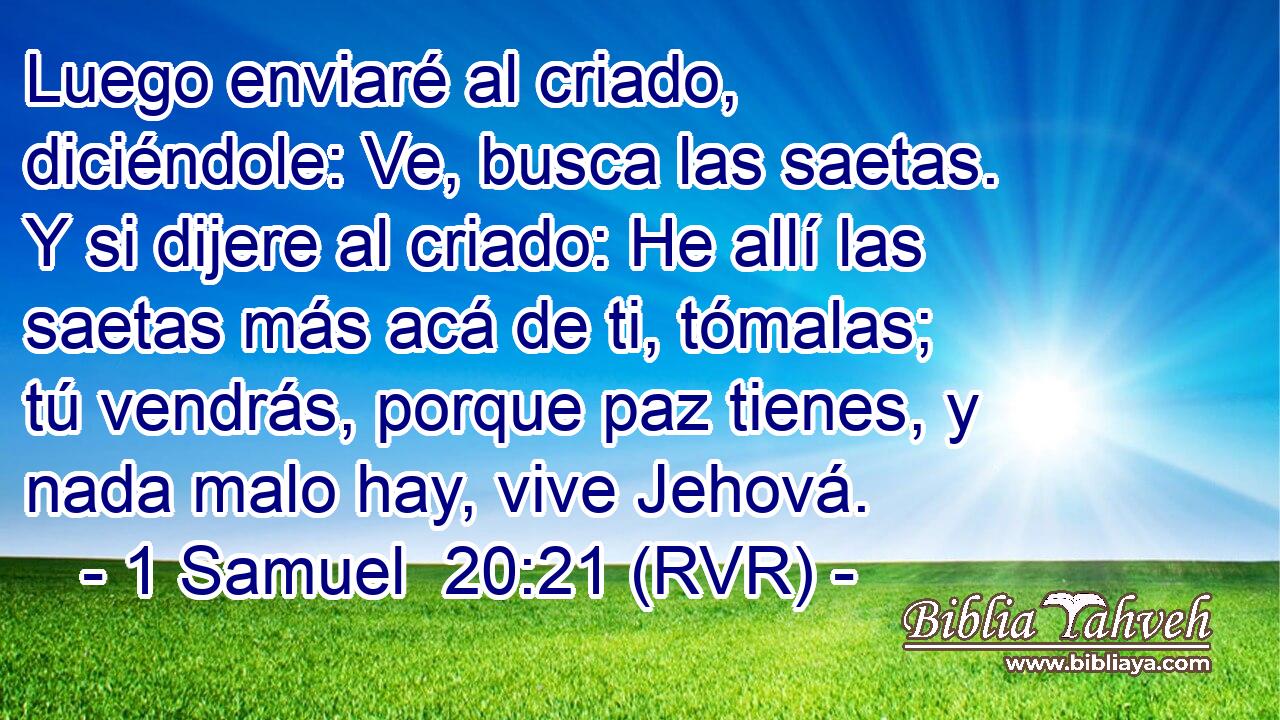 Luego enviaré al criado, diciéndole: Ve, busca las saetas. Y si dijere al criado: He allí las saetas más acá de ti, tómalas; tú vendrás, porque paz tienes, y nada malo hay, vive Jehová.