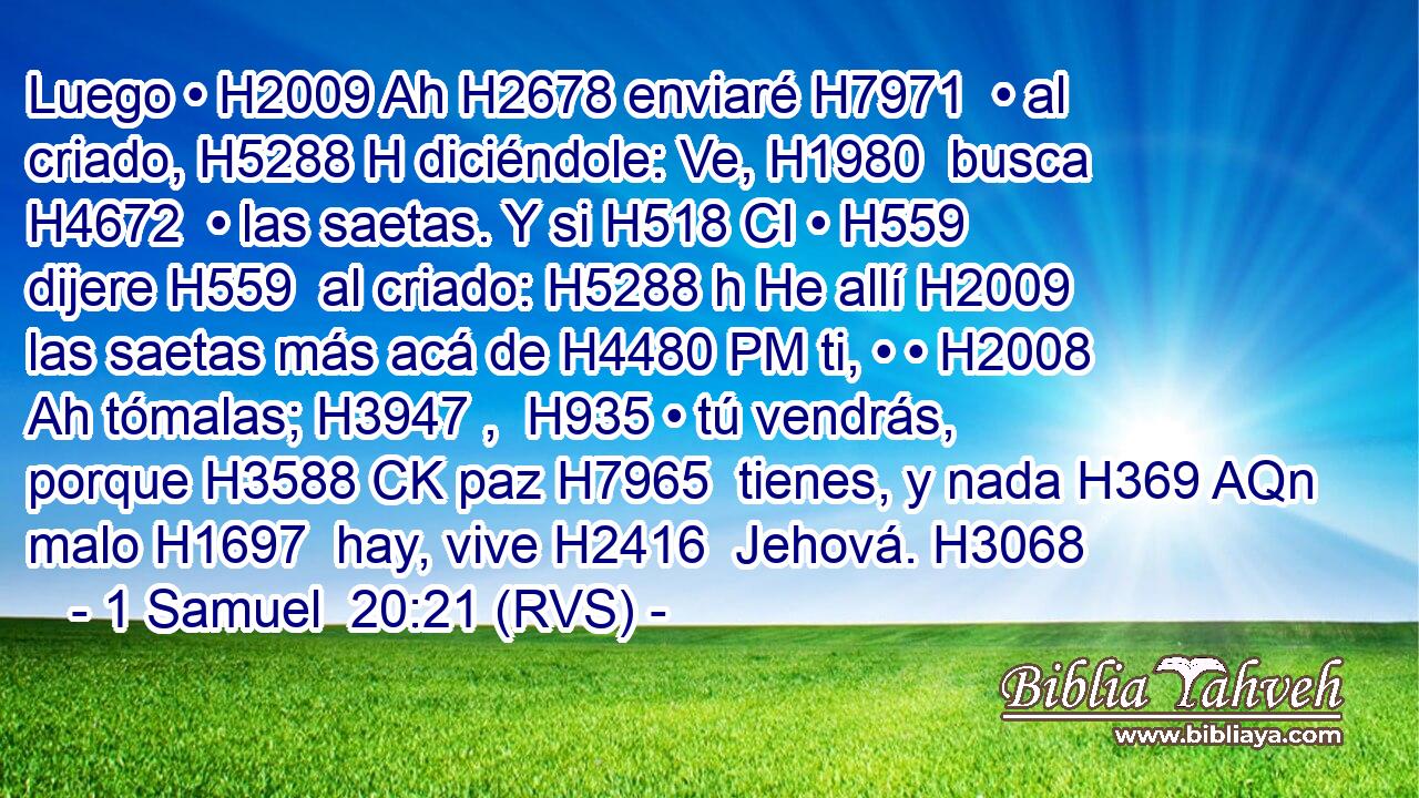 Luego • H2009 Ah H2678 enviaré H7971  • al criado, H5288 H diciéndole: Ve, H1980  busca H4672  • las saetas. Y si H518 CI • H559  dijere H559  al criado: H5288 h He allí H2009  las saetas más acá de H4480 PM ti, • • H2008 Ah tómalas; H3947 ,  H935 • tú vendrás, porque H3588 CK paz H7965  tienes, y nada H369 AQn malo H1697  hay, vive H2416  Jehová. H3068  