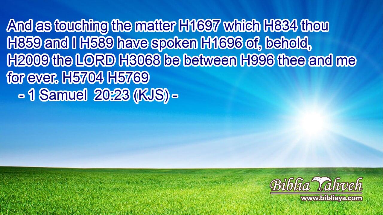 And as touching the matter H1697 which H834 thou H859 and I H589 have spoken H1696 of, behold, H2009 the LORD H3068 be between H996 thee and me for ever. H5704 H5769
