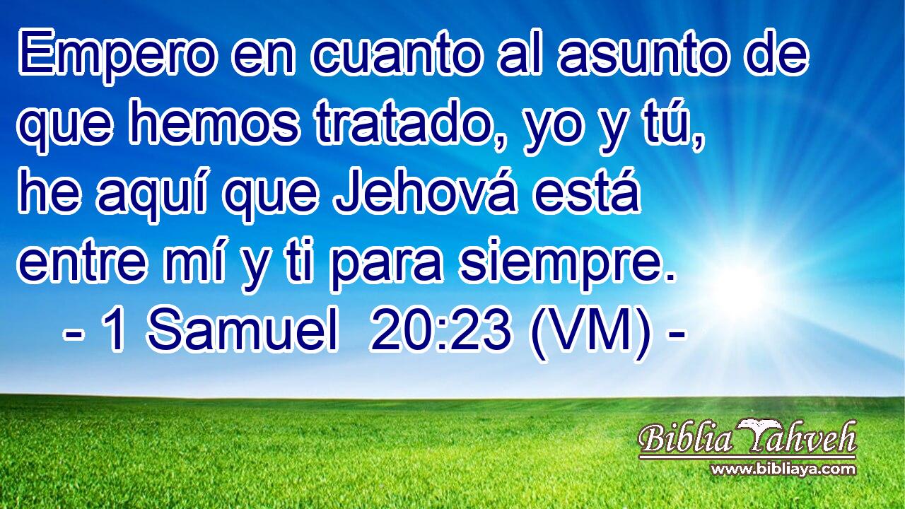  Empero en cuanto al asunto de que hemos tratado, yo y tú, he aquí que Jehová está entre mí y ti para siempre. 