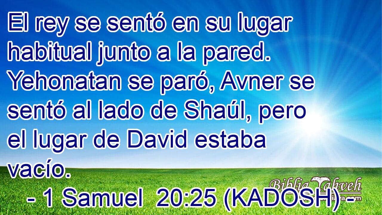  El rey se sentó en su lugar habitual junto a la pared. Yehonatan se paró, Avner se sentó al lado de Shaúl, pero el lugar de David estaba vacío. 