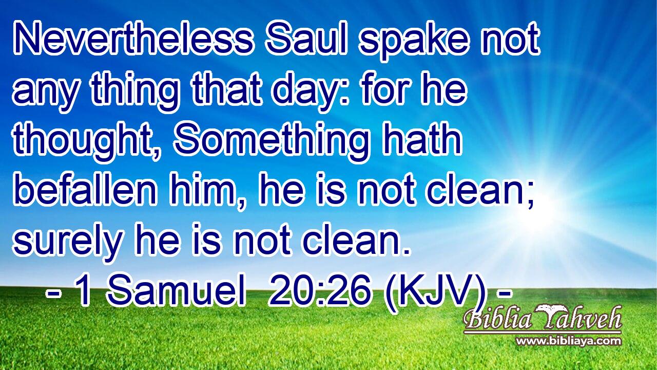Nevertheless Saul spake not any thing that day: for he thought, Something hath befallen him, he is not clean; surely he is not clean.