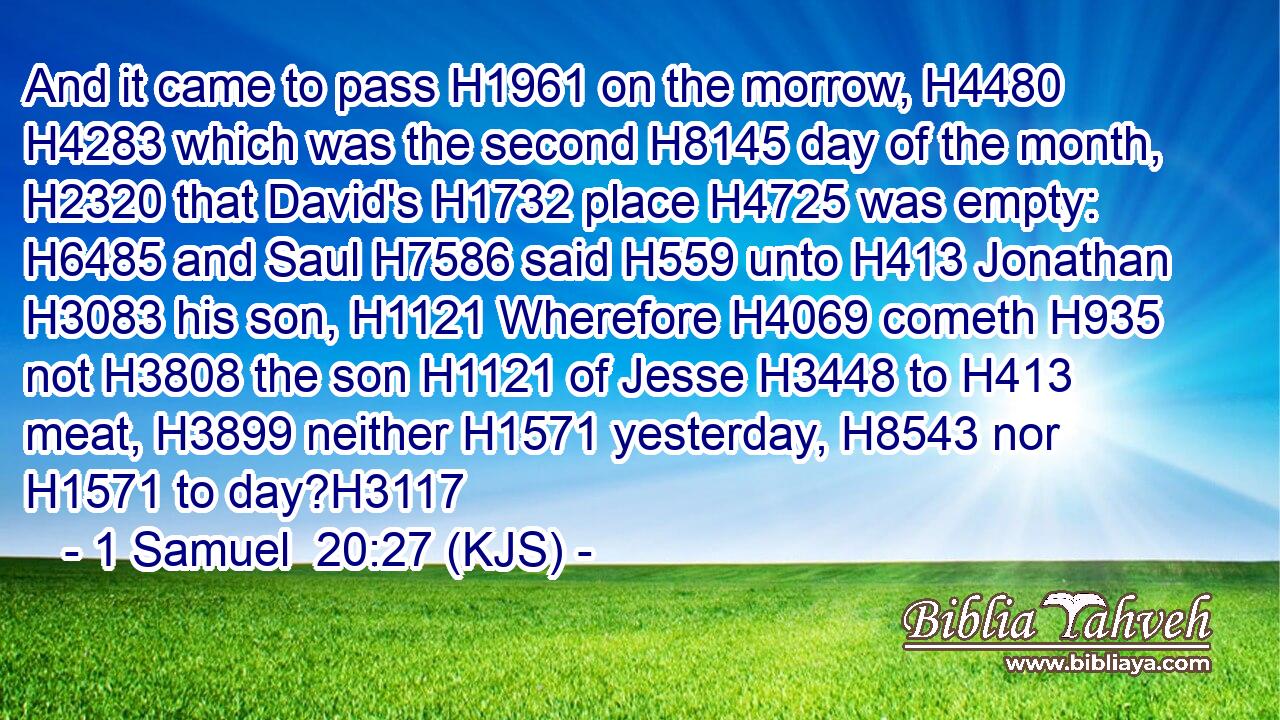 And it came to pass H1961 on the morrow, H4480  H4283 which was the second H8145 day of the month, H2320 that David's H1732 place H4725 was empty: H6485 and Saul H7586 said H559 unto H413 Jonathan H3083 his son, H1121 Wherefore H4069 cometh H935 not H3808 the son H1121 of Jesse H3448 to H413 meat, H3899 neither H1571 yesterday, H8543 nor H1571 to day?H3117