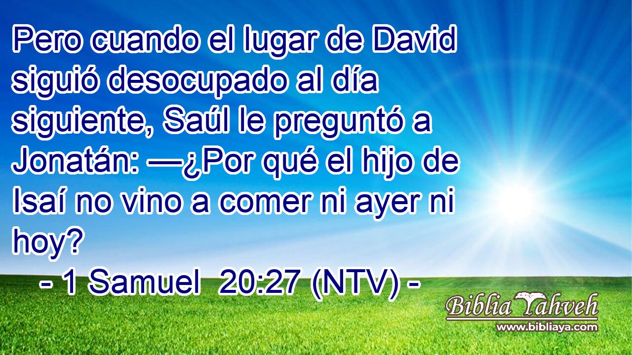 Pero cuando el lugar de David siguió desocupado al día siguiente, Saúl le preguntó a Jonatán: —¿Por qué el hijo de Isaí no vino a comer ni ayer ni hoy?