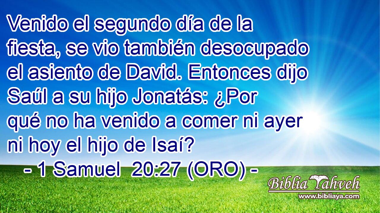  Venido el segundo día de la fiesta, se vio también desocupado el asiento de David. Entonces dijo Saúl a su hijo Jonatás: ¿Por qué no ha venido a comer ni ayer ni hoy el hijo de Isaí? 