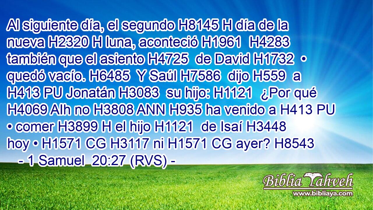 Al siguiente día, el segundo H8145 H día de la nueva H2320 H luna, aconteció H1961  H4283 también que el asiento H4725  de David H1732  • quedó vacío. H6485  Y Saúl H7586  dijo H559  a H413 PU Jonatán H3083  su hijo: H1121  ¿Por qué H4069 AIh no H3808 ANN H935 ha venido a H413 PU • comer H3899 H el hijo H1121  de Isaí H3448  hoy • H1571 CG H3117 ni H1571 CG ayer? H8543  